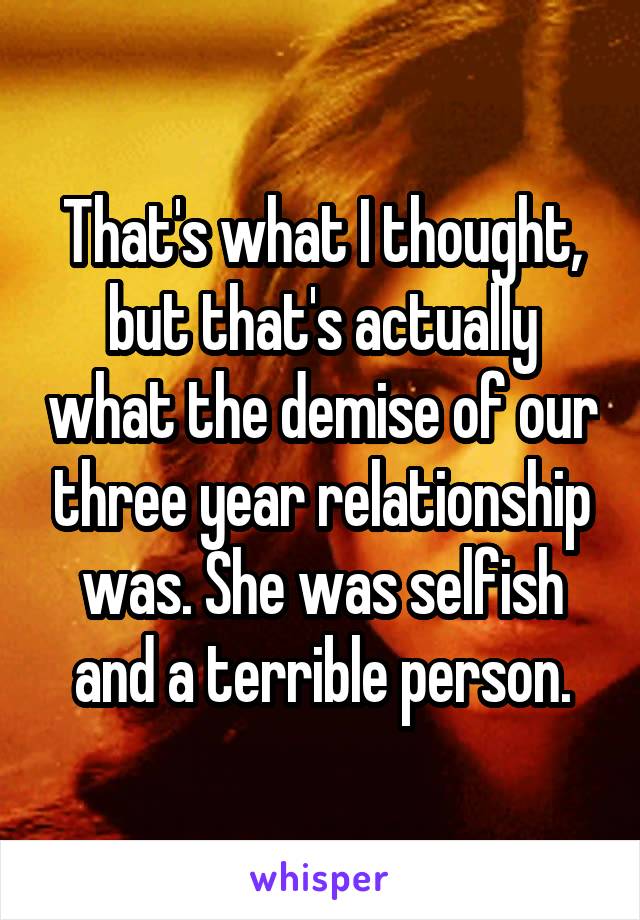 That's what I thought, but that's actually what the demise of our three year relationship was. She was selfish and a terrible person.