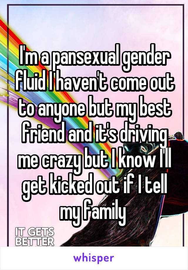 I'm a pansexual gender fluid I haven't come out to anyone but my best friend and it's driving me crazy but I know I'll get kicked out if I tell my family 
