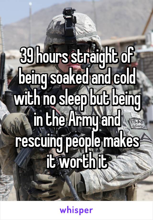 39 hours straight of being soaked and cold with no sleep but being in the Army and rescuing people makes it worth it