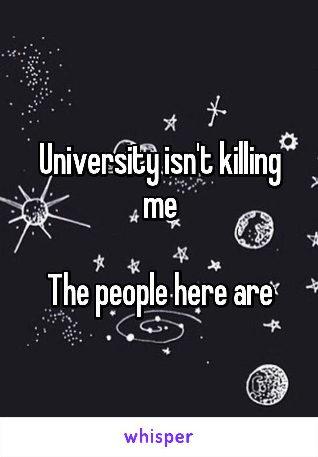 University isn't killing me

The people here are