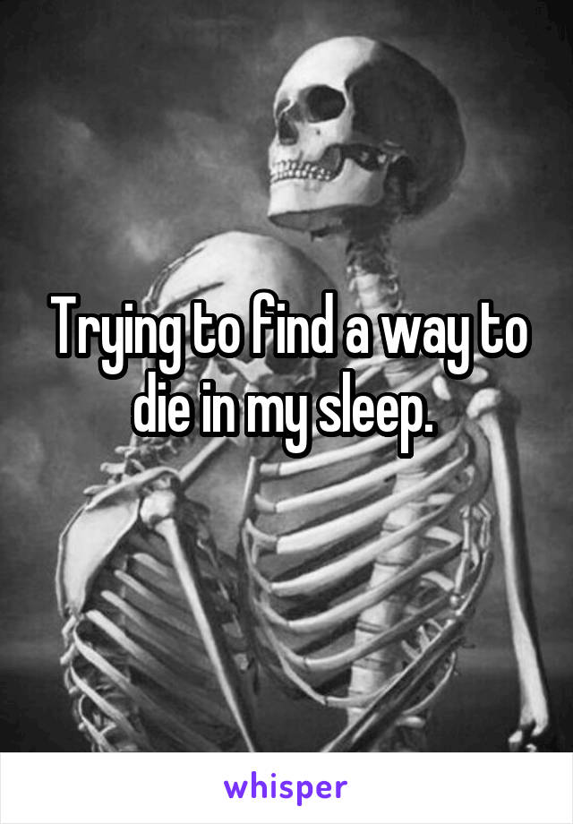 Trying to find a way to die in my sleep. 
