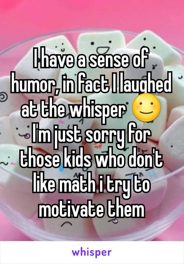 I have a sense of humor, in fact I laughed at the whisper ☺
I'm just sorry for those kids who don't like math i try to motivate them