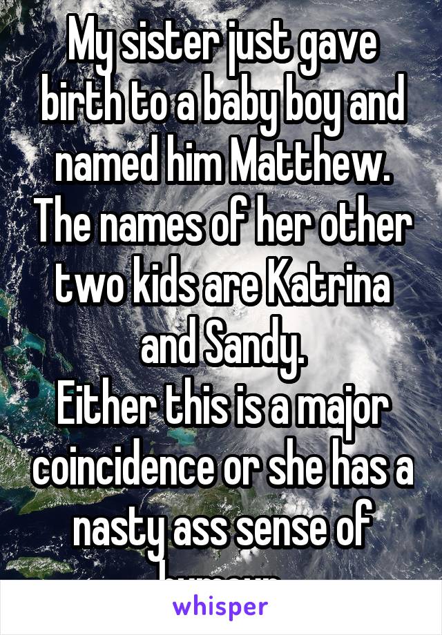 My sister just gave birth to a baby boy and named him Matthew. The names of her other two kids are Katrina and Sandy.
Either this is a major coincidence or she has a nasty ass sense of humour.