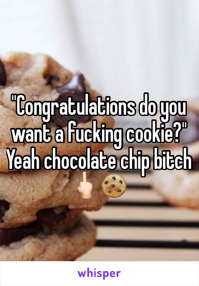 "Congratulations do you want a fucking cookie?" Yeah chocolate chip bitch 🖕🏻🍪