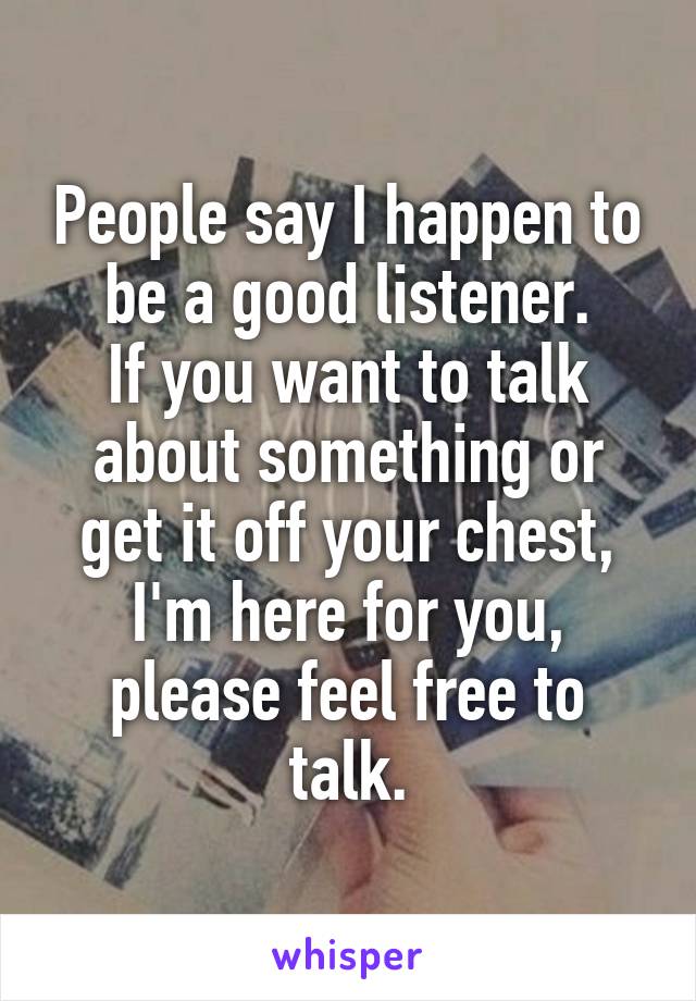 People say I happen to be a good listener.
If you want to talk about something or get it off your chest, I'm here for you, please feel free to talk.