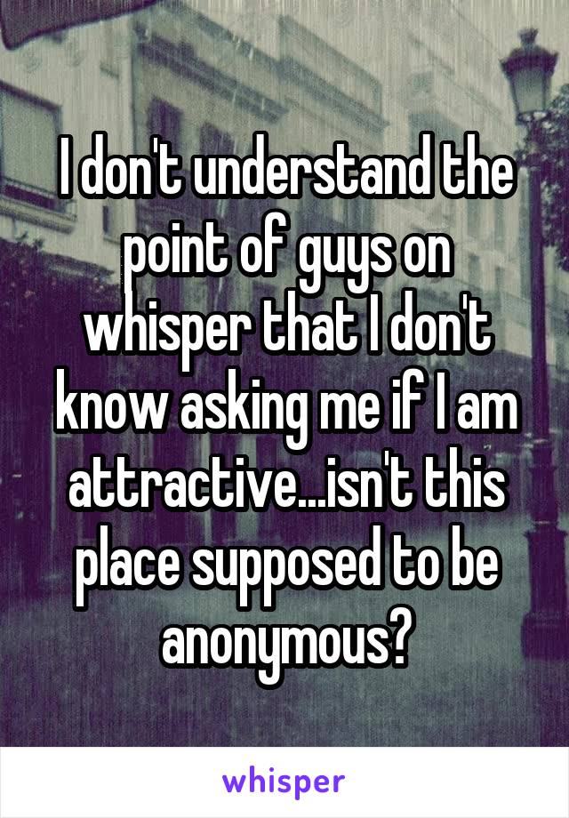 I don't understand the point of guys on whisper that I don't know asking me if I am attractive...isn't this place supposed to be anonymous?