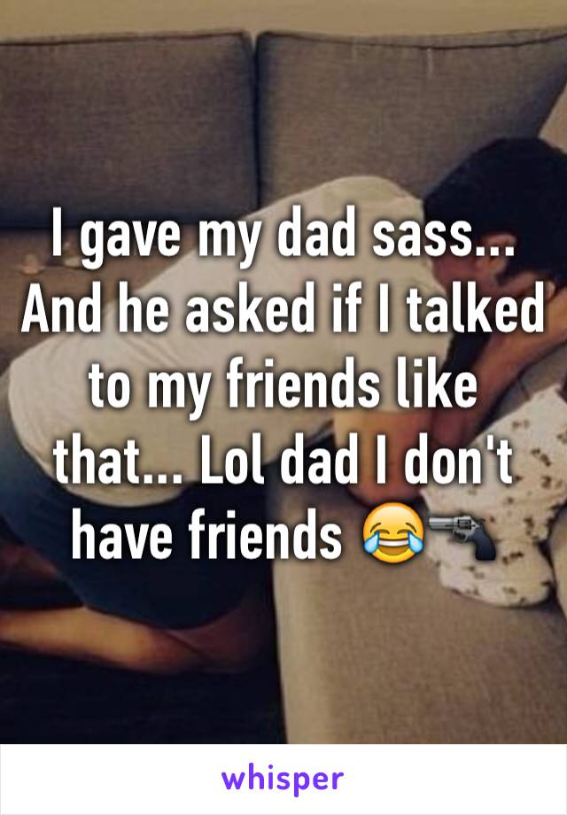 I gave my dad sass... And he asked if I talked to my friends like that... Lol dad I don't have friends 😂🔫