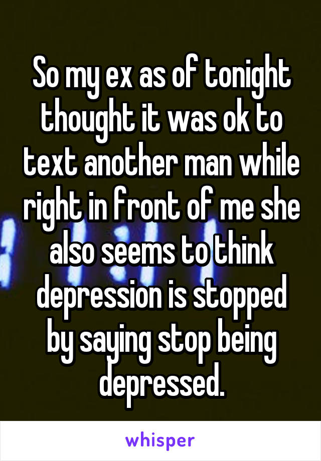 So my ex as of tonight thought it was ok to text another man while right in front of me she also seems to think depression is stopped by saying stop being depressed.