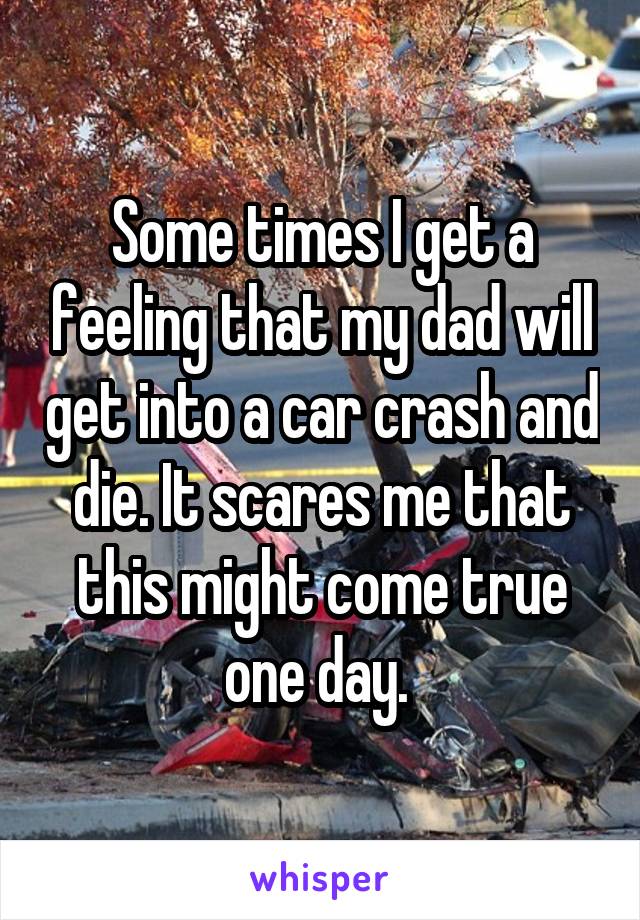 Some times I get a feeling that my dad will get into a car crash and die. It scares me that this might come true one day. 