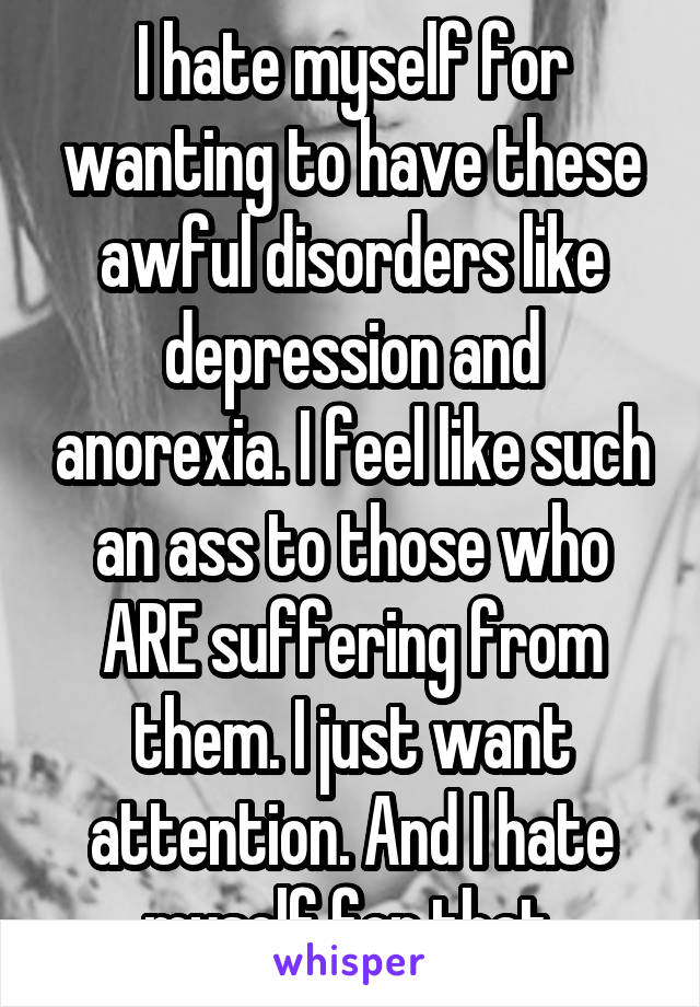 I hate myself for wanting to have these awful disorders like depression and anorexia. I feel like such an ass to those who ARE suffering from them. I just want attention. And I hate myself for that.