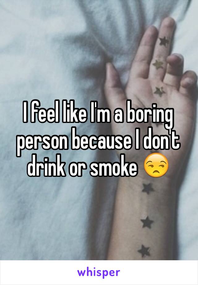 I feel like I'm a boring person because I don't drink or smoke 😒
