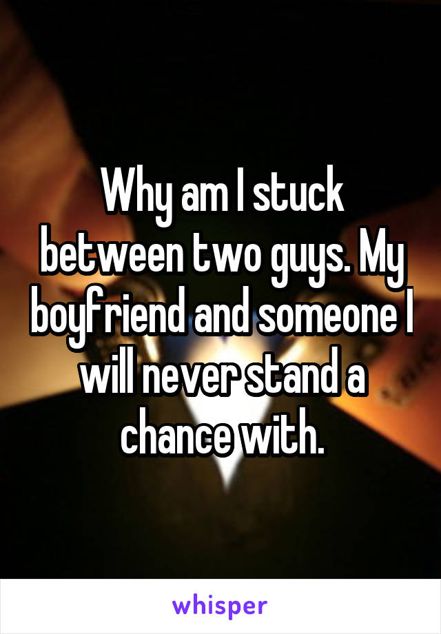 Why am I stuck between two guys. My boyfriend and someone I will never stand a chance with.