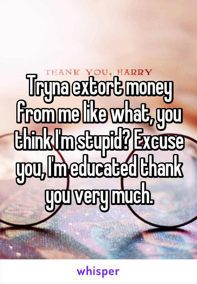 Tryna extort money from me like what, you think I'm stupid? Excuse you, I'm educated thank you very much.