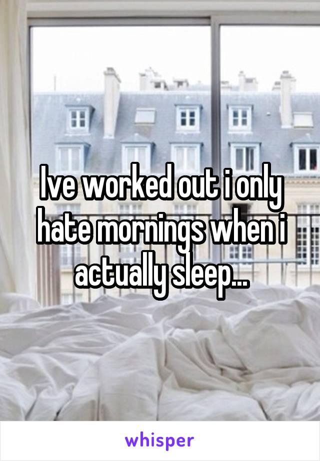 Ive worked out i only hate mornings when i actually sleep...