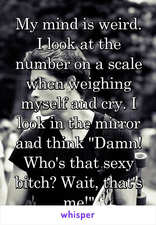 My mind is weird. I look at the number on a scale when weighing myself and cry. I look in the mirror and think "Damn! Who's that sexy bitch? Wait, that's me!"