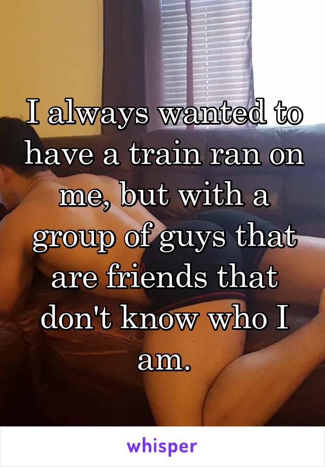 I always wanted to have a train ran on me, but with a group of guys that are friends that don't know who I am.