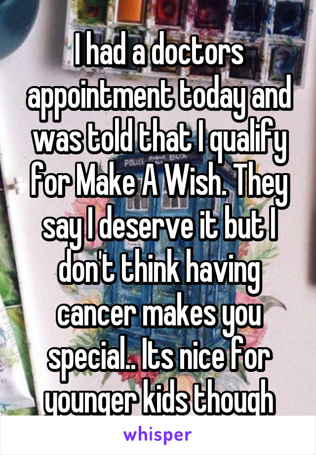 I had a doctors appointment today and was told that I qualify for Make A Wish. They say I deserve it but I don't think having cancer makes you special.. Its nice for younger kids though