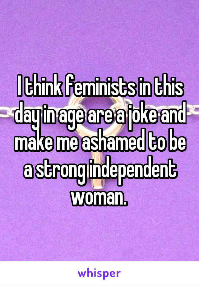 I think feminists in this day in age are a joke and make me ashamed to be a strong independent woman. 
