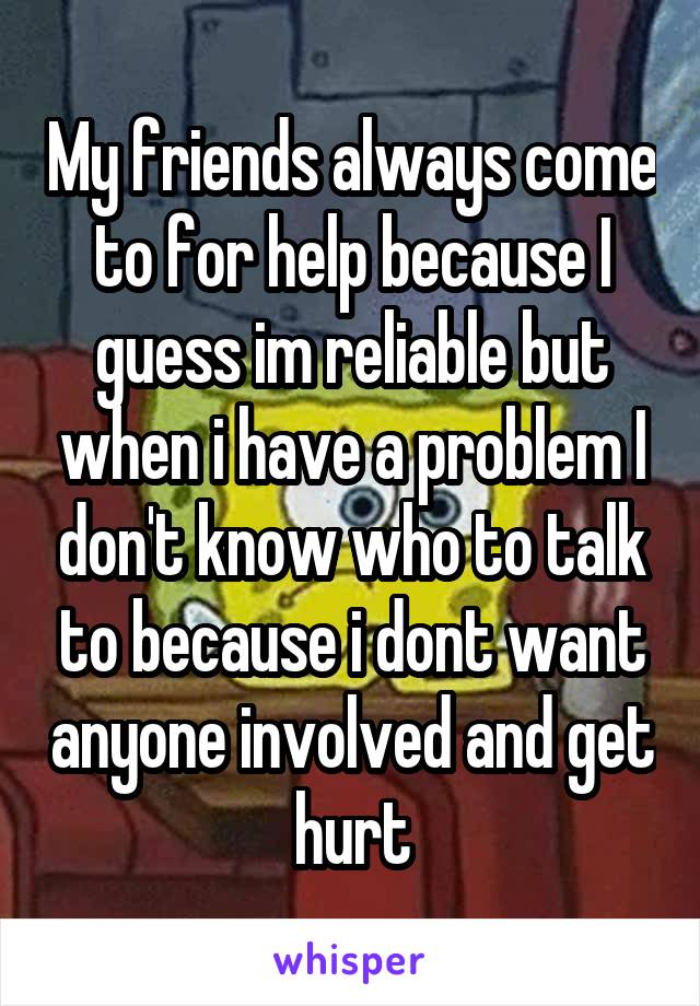 My friends always come to for help because I guess im reliable but when i have a problem I don't know who to talk to because i dont want anyone involved and get hurt
