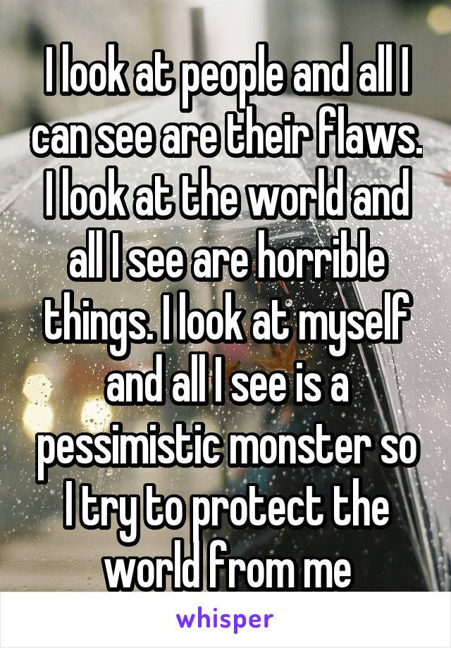 I look at people and all I can see are their flaws. I look at the world and all I see are horrible things. I look at myself and all I see is a pessimistic monster so I try to protect the world from me