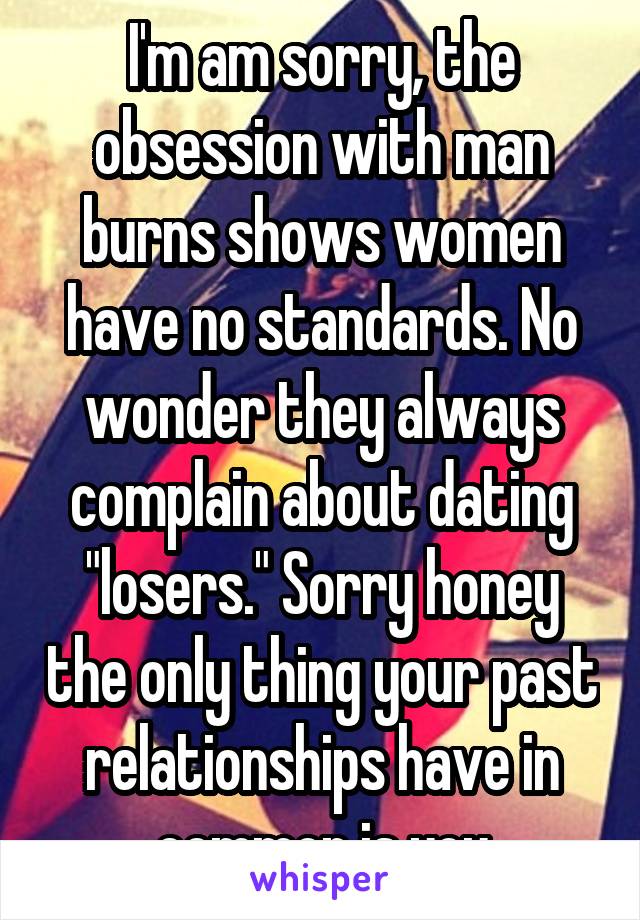 I'm am sorry, the obsession with man burns shows women have no standards. No wonder they always complain about dating "losers." Sorry honey the only thing your past relationships have in common is you