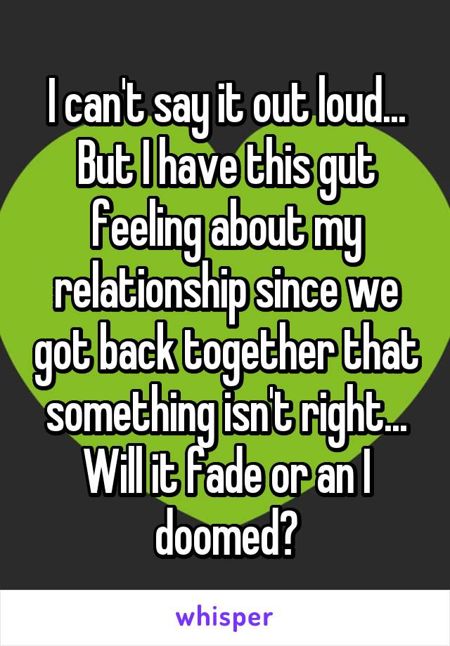 I can't say it out loud... But I have this gut feeling about my relationship since we got back together that something isn't right... Will it fade or an I doomed?