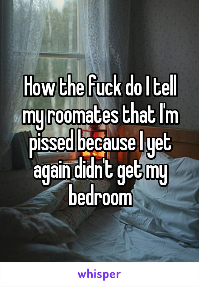 How the fuck do I tell my roomates that I'm pissed because I yet again didn't get my bedroom
