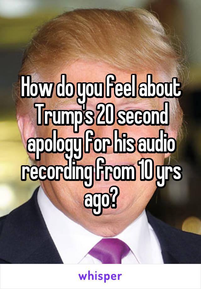 How do you feel about Trump's 20 second apology for his audio recording from 10 yrs ago?
