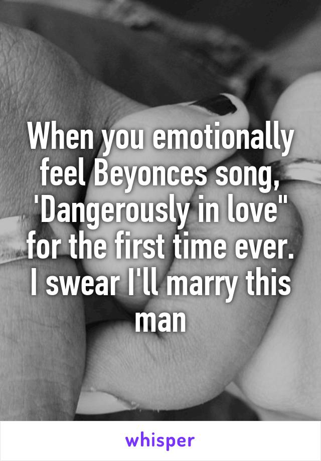 When you emotionally feel Beyonces song, 'Dangerously in love" for the first time ever. I swear I'll marry this man