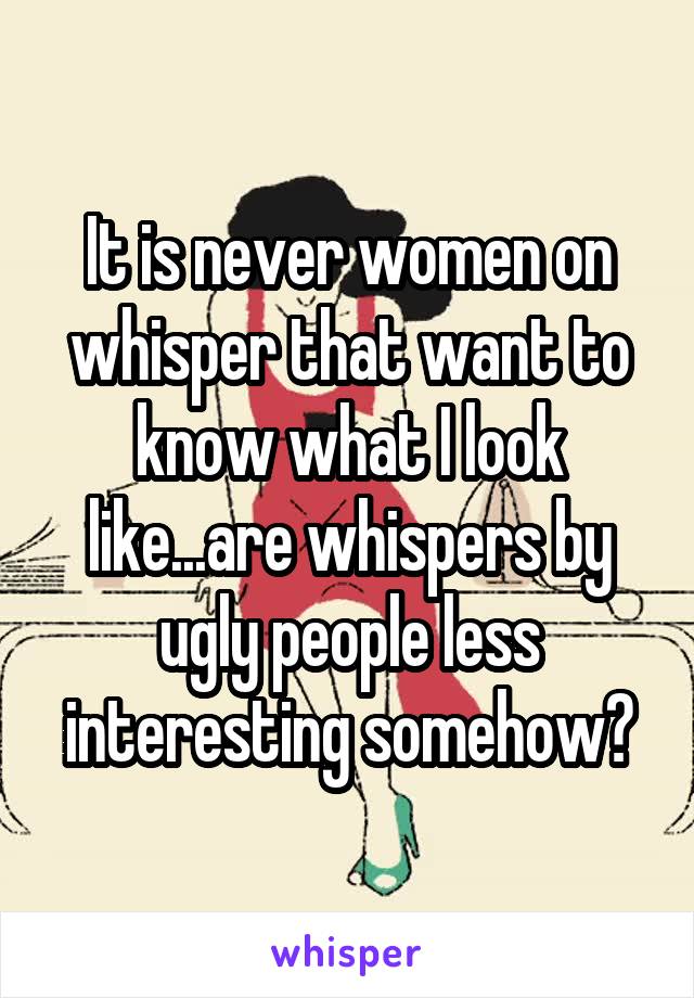 It is never women on whisper that want to know what I look like...are whispers by ugly people less interesting somehow?