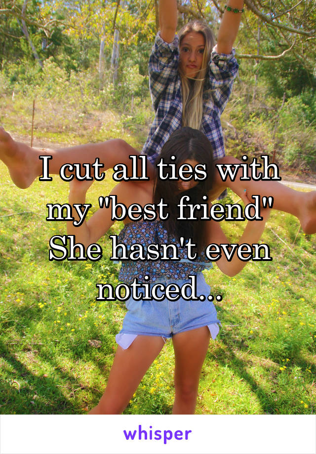 I cut all ties with my "best friend"
She hasn't even noticed...