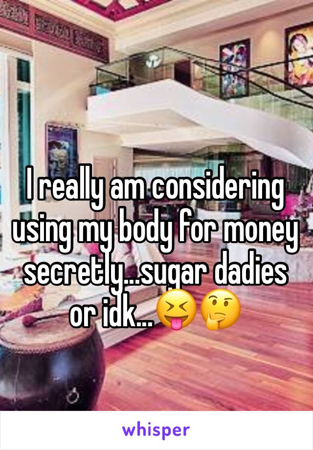 I really am considering using my body for money secretly...sugar dadies or idk...😝🤔