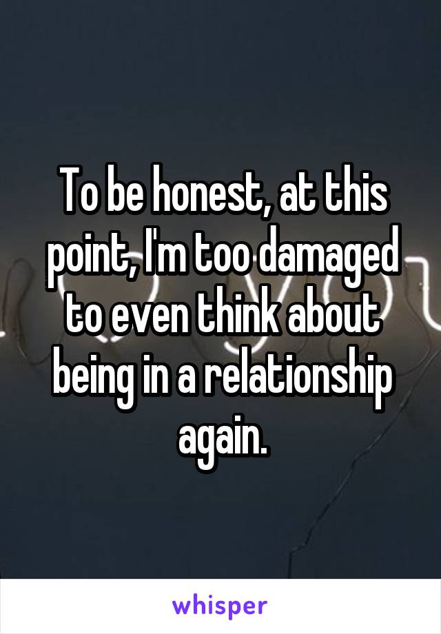 To be honest, at this point, I'm too damaged to even think about being in a relationship again.