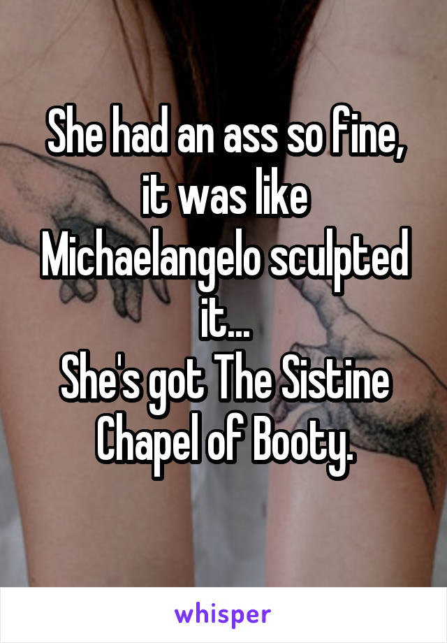 She had an ass so fine, it was like Michaelangelo sculpted it...
She's got The Sistine Chapel of Booty.
