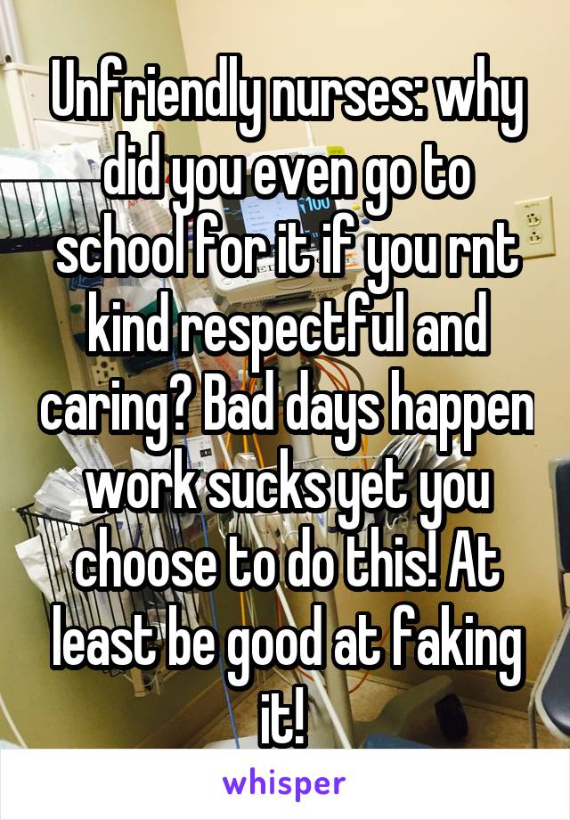 Unfriendly nurses: why did you even go to school for it if you rnt kind respectful and caring? Bad days happen work sucks yet you choose to do this! At least be good at faking it! 