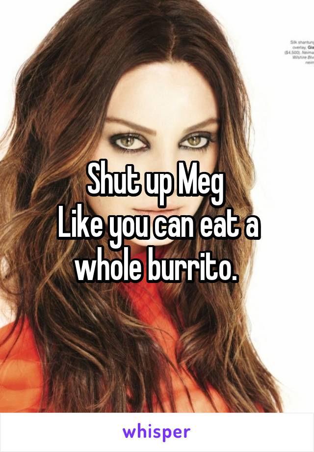 Shut up Meg 
Like you can eat a whole burrito. 