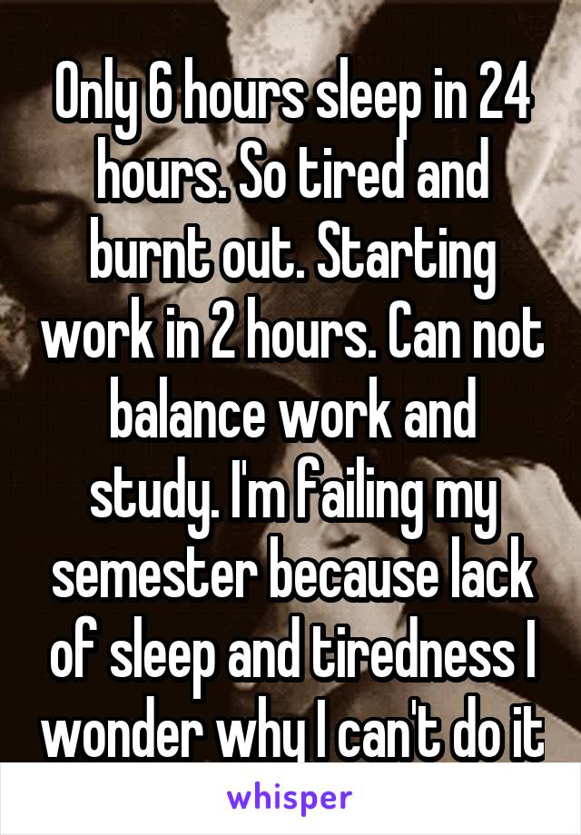Only 6 hours sleep in 24 hours. So tired and burnt out. Starting work in 2 hours. Can not balance work and study. I'm failing my semester because lack of sleep and tiredness I wonder why I can't do it