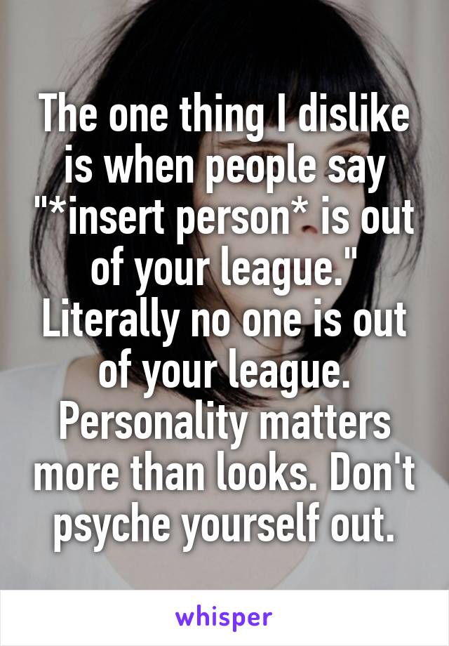The one thing I dislike is when people say "*insert person* is out of your league." Literally no one is out of your league. Personality matters more than looks. Don't psyche yourself out.