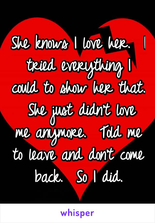 She knows I love her.  I tried everything I could to show her that.  She just didn't love me anymore.  Told me to leave and don't come back.  So I did.