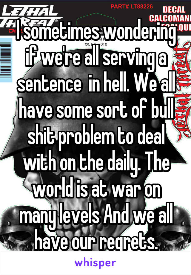 I sometimes wondering if we're all serving a sentence  in hell. We all have some sort of bull shit problem to deal with on the daily. The world is at war on many levels And we all have our regrets.