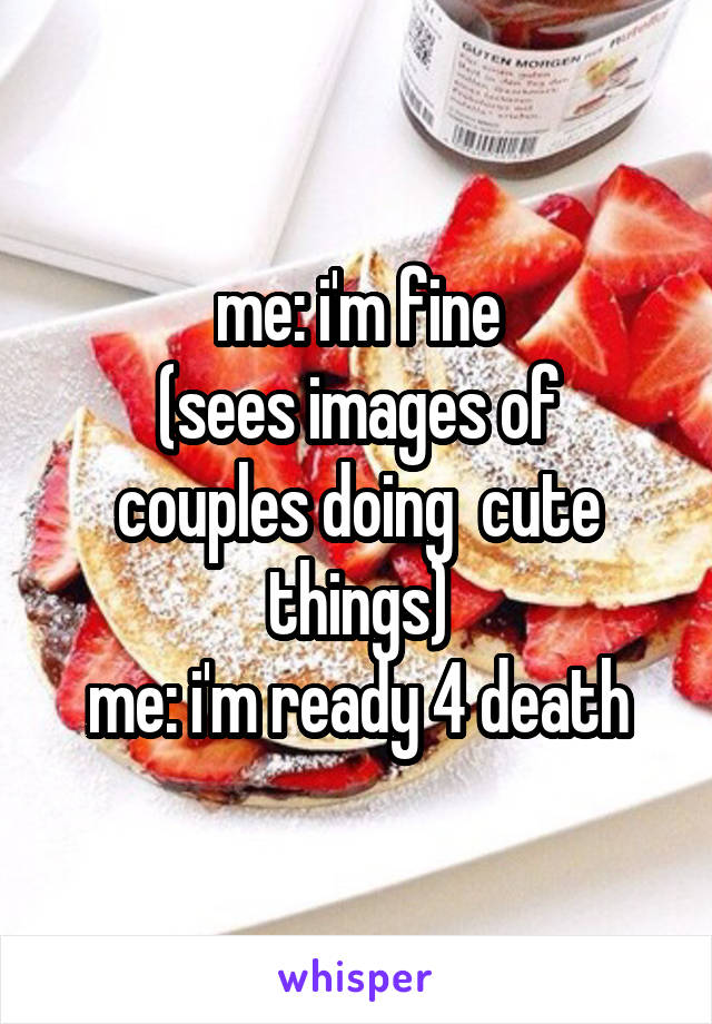 me: i'm fine
(sees images of couples doing  cute things)
me: i'm ready 4 death