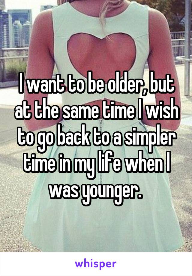 I want to be older, but at the same time I wish to go back to a simpler time in my life when I was younger. 