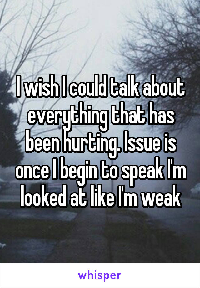 I wish I could talk about everything that has been hurting. Issue is once I begin to speak I'm looked at like I'm weak