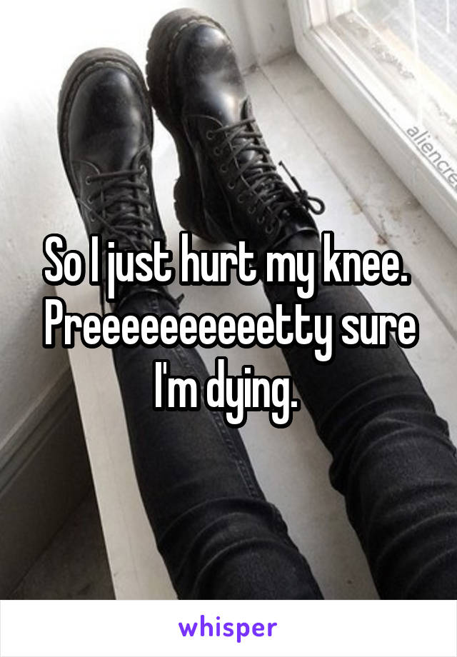 So I just hurt my knee.  Preeeeeeeeeetty sure I'm dying. 
