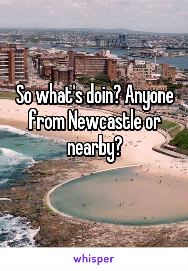 So what's doin? Anyone from Newcastle or nearby?

