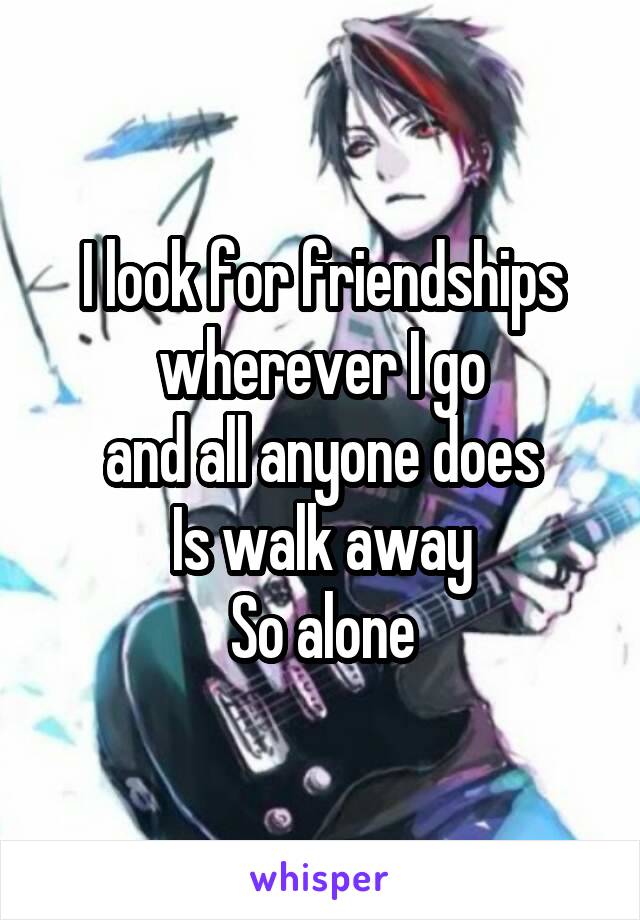 I look for friendships
wherever I go
and all anyone does
Is walk away
So alone