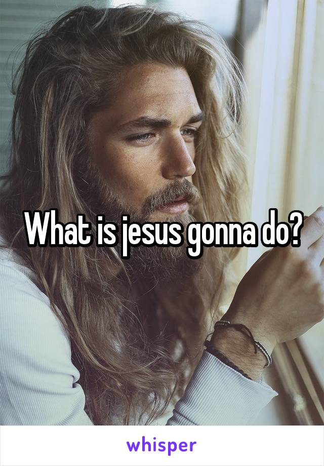 What is jesus gonna do?