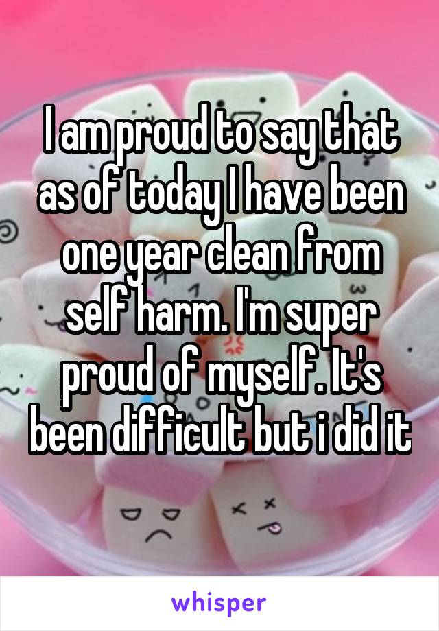 I am proud to say that as of today I have been one year clean from self harm. I'm super proud of myself. It's been difficult but i did it 