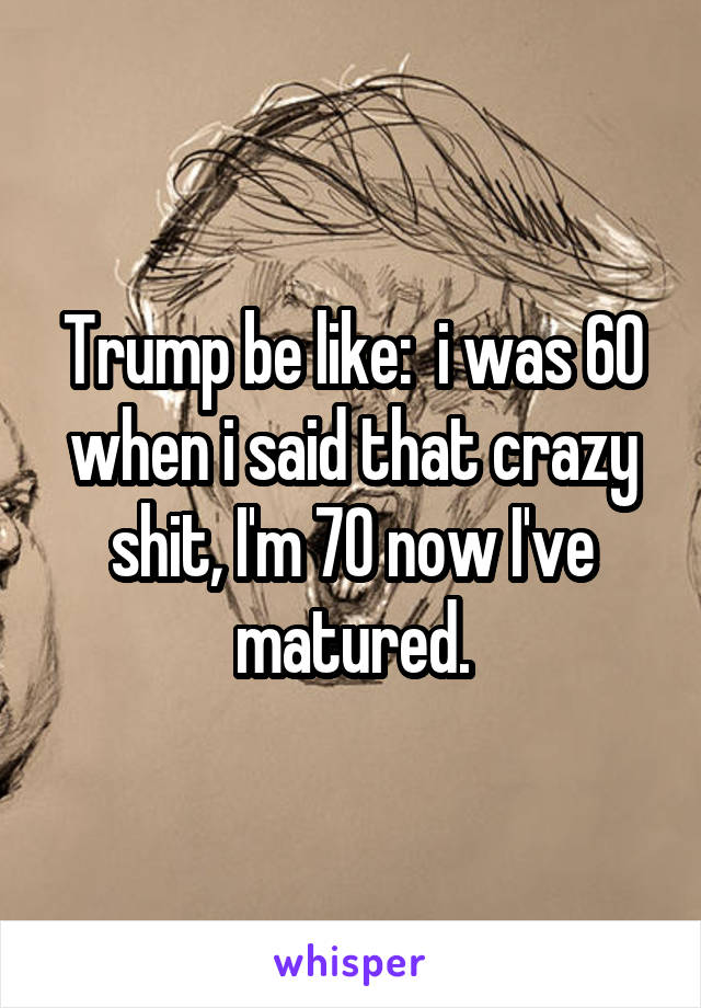 Trump be like:  i was 60 when i said that crazy shit, I'm 70 now I've matured.