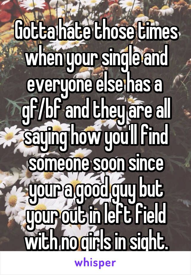 Gotta hate those times when your single and everyone else has a 
gf/bf and they are all saying how you'll find someone soon since your a good guy but your out in left field with no girls in sight.